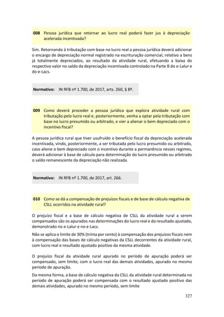 327
008 Pessoa jurídica que retornar ao lucro real poderá fazer jus à depreciação
acelerada incentivada?
Sim. Retornando à tributação com base no lucro real a pessoa jurídica deverá adicionar
o encargo de depreciação normal registrado na escrituração comercial, relativo a bens
já totalmente depreciados, ao resultado da atividade rural, efetuando a baixa do
respectivo valor no saldo da depreciação incentivada controlado na Parte B do e-Lalur e
do e-Lacs.
Normativo: IN RFB nº 1.700, de 2017, arts. 260, § 8º.
009 Como deverá proceder a pessoa jurídica que explora atividade rural com
tributação pelo lucro real e, posteriormente, venha a optar pela tributação com
base no lucro presumido ou arbitrado, e vier a alienar o bem depreciado com o
incentivo fiscal?
A pessoa jurídica rural que tiver usufruído o benefício fiscal da depreciação acelerada
incentivada, vindo, posteriormente, a ser tributada pelo lucro presumido ou arbitrado,
caso aliene o bem depreciado com o incentivo durante a permanência nesses regimes,
deverá adicionar à base de cálculo para determinação do lucro presumido ou arbitrado
o saldo remanescente da depreciação não realizada.
Normativo: IN RFB nº 1.700, de 2017, art. 266.
010 Como se dá a compensação de prejuízos fiscais e de base de cálculo negativa de
CSLL ocorridos na atividade rural?
O prejuízo fiscal e a base de cálculo negativa de CSLL da atividade rural a serem
compensados são os apurados nas determinações do lucro real e do resultado ajustado,
demonstrado no e-Lalur e no e-Lacs.
Não se aplica o limite de 30% (trinta por cento) à compensação dos prejuízos fiscais nem
à compensação das bases de cálculo negativas da CSLL decorrentes da atividade rural,
com lucro real e resultado ajustado positivo da mesma atividade.
O prejuízo fiscal da atividade rural apurado no período de apuração poderá ser
compensado, sem limite, com o lucro real das demais atividades, apurado no mesmo
período de apuração.
Da mesma forma, a base de cálculo negativa da CSLL da atividade rural determinada no
período de apuração poderá ser compensada com o resultado ajustado positivo das
demais atividades, apurado no mesmo período, sem limite
 