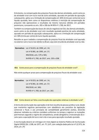 328
Entretanto, na compensação dos prejuízos fiscais das demais atividades, assim como os
da atividade rural com lucro real de outra atividade, apurado em período de apuração
subsequente, aplica-se a limitação de compensação em 30% (trinta por cento) do lucro
líquido ajustado, bem como os dispositivos relativos à restrição da compensação de
prejuízos não operacionais a resultados da mesma natureza obtidos em períodos
posteriores, consoante os arts. 205 e 206 da IN RFB nº 1.700, de 2017.
Também na compensação das bases de cálculo negativas da CSLL das demais atividades,
assim como os da atividade rural com resultado ajustado positivo de outra atividade,
apurado em período de apuração subsequente, aplica-se a limitação de compensação
em 30% (trinta por cento) do lucro líquido ajustado.
Ressalte-se que é vedada a compensação do prejuízo fiscal da atividade rural apurado
no exterior com o lucro real obtido no Brasil, seja este oriundo da atividade rural ou não.
Normativo: Lei nº 8.023, de 1990, art. 14;
Lei nº 8.981, de 1995, art. 57;
RIR/2018, arts. 579 e 583;
IN RFB nº 1.700, de 2017, arts. 203 a 208.
011 Existe prazo para a compensação de prejuízos fiscais da atividade rural?
Não existe qualquer prazo para compensação de prejuízos fiscais da atividade rural.
Normativo: Lei nº 8.023, de 1990, art. 14;
Lei nº 8.981, de 1995, art. 57;
RIR/2018, art. 583;
IN RFB nº 1.700, de 2017, art. 263.
012 Como deverá ser feita a escrituração das operações relativas à atividade rural?
A forma de escrituração das operações é de livre escolha da pessoa jurídica rural, desde
que mantenha registros permanentes com obediência aos preceitos da legislação
comercial e fiscal, e aos princípios de contabilidade geralmente aceitos, devendo
observar métodos ou critérios contábeis uniformes no tempo e registrar as mutações
patrimoniais segundo o regime de competência, sendo obrigatória a manutenção do e-
Lalur para a apuração do lucro real e do e-Lacs para apuração resultado ajustado.
A escrituração deverá ser entregue em meio digital ao Sistema Público de Escrituração
Digital (SPED) (DL 1.598, de 1977, art. 7º, § 6º, com redação dada pela Lei nº 12.973, de
2014, art. 2º)
 