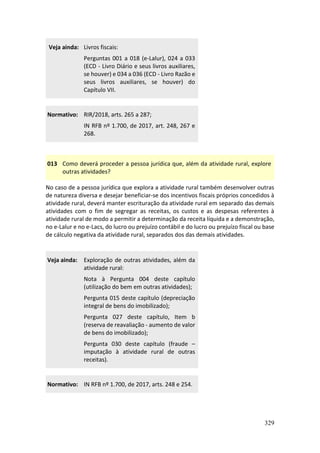 329
Veja ainda: Livros fiscais:
Perguntas 001 a 018 (e-Lalur), 024 a 033
(ECD - Livro Diário e seus livros auxiliares,
se houver) e 034 a 036 (ECD - Livro Razão e
seus livros auxiliares, se houver) do
Capítulo VII.
Normativo: RIR/2018, arts. 265 a 287;
IN RFB nº 1.700, de 2017, art. 248, 267 e
268.
013 Como deverá proceder a pessoa jurídica que, além da atividade rural, explore
outras atividades?
No caso de a pessoa jurídica que explora a atividade rural também desenvolver outras
de natureza diversa e desejar beneficiar-se dos incentivos fiscais próprios concedidos à
atividade rural, deverá manter escrituração da atividade rural em separado das demais
atividades com o fim de segregar as receitas, os custos e as despesas referentes à
atividade rural de modo a permitir a determinação da receita líquida e a demonstração,
no e-Lalur e no e-Lacs, do lucro ou prejuízo contábil e do lucro ou prejuízo fiscal ou base
de cálculo negativa da atividade rural, separados dos das demais atividades.
Veja ainda: Exploração de outras atividades, além da
atividade rural:
Nota à Pergunta 004 deste capítulo
(utilização do bem em outras atividades);
Pergunta 015 deste capítulo (depreciação
integral de bens do imobilizado);
Pergunta 027 deste capítulo, Item b
(reserva de reavaliação - aumento de valor
de bens do imobilizado);
Pergunta 030 deste capítulo (fraude –
imputação à atividade rural de outras
receitas).
Normativo: IN RFB nº 1.700, de 2017, arts. 248 e 254.
 