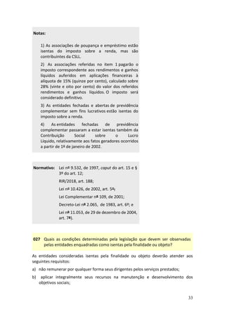 33
Notas:
1) As associações de poupança e empréstimo estão
isentas do imposto sobre a renda, mas são
contribuintes da CSLL.
2) As associações referidas no item 1 pagarão o
imposto correspondente aos rendimentos e ganhos
líquidos auferidos em aplicações financeiras à
alíquota de 15% (quinze por cento), calculado sobre
28% (vinte e oito por cento) do valor dos referidos
rendimentos e ganhos líquidos. O imposto será
considerado definitivo.
3) As entidades fechadas e abertas de previdência
complementar sem fins lucrativos estão isentas do
imposto sobre a renda.
4) As entidades fechadas de previdência
complementar passaram a estar isentas também da
Contribuição Social sobre o Lucro
Líquido, relativamente aos fatos geradores ocorridos
a partir de 1º de janeiro de 2002.
Normativo: Lei nº 9.532, de 1997, caput do art. 15 e §
3º do art. 12;
RIR/2018, art. 188;
Lei nº 10.426, de 2002, art. 5º;
Lei Complementar nº 109, de 2001;
Decreto-Lei nº 2.065, de 1983, art. 6º; e
Lei nº 11.053, de 29 de dezembro de 2004,
art. 7º).
027 Quais as condições determinadas pela legislação que devem ser observadas
pelas entidades enquadradas como isentas pela finalidade ou objeto?
As entidades consideradas isentas pela finalidade ou objeto deverão atender aos
seguintes requisitos:
a) não remunerar por qualquer forma seus dirigentes pelos serviços prestados;
b) aplicar integralmente seus recursos na manutenção e desenvolvimento dos
objetivos sociais;
 