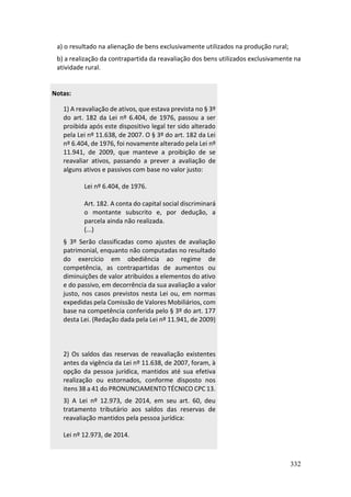 332
a) o resultado na alienação de bens exclusivamente utilizados na produção rural;
b) a realização da contrapartida da reavaliação dos bens utilizados exclusivamente na
atividade rural.
Notas:
1) A reavaliação de ativos, que estava prevista no § 3º
do art. 182 da Lei nº 6.404, de 1976, passou a ser
proibida após este dispositivo legal ter sido alterado
pela Lei nº 11.638, de 2007. O § 3º do art. 182 da Lei
nº 6.404, de 1976, foi novamente alterado pela Lei nº
11.941, de 2009, que manteve a proibição de se
reavaliar ativos, passando a prever a avaliação de
alguns ativos e passivos com base no valor justo:
Lei nº 6.404, de 1976.
Art. 182. A conta do capital social discriminará
o montante subscrito e, por dedução, a
parcela ainda não realizada.
(...)
§ 3º Serão classificadas como ajustes de avaliação
patrimonial, enquanto não computadas no resultado
do exercício em obediência ao regime de
competência, as contrapartidas de aumentos ou
diminuições de valor atribuídos a elementos do ativo
e do passivo, em decorrência da sua avaliação a valor
justo, nos casos previstos nesta Lei ou, em normas
expedidas pela Comissão de Valores Mobiliários, com
base na competência conferida pelo § 3º do art. 177
desta Lei. (Redação dada pela Lei nº 11.941, de 2009)
2) Os saldos das reservas de reavaliação existentes
antes da vigência da Lei nº 11.638, de 2007, foram, à
opção da pessoa jurídica, mantidos até sua efetiva
realização ou estornados, conforme disposto nos
itens 38 a 41 do PRONUNCIAMENTO TÉCNICO CPC 13.
3) A Lei nº 12.973, de 2014, em seu art. 60, deu
tratamento tributário aos saldos das reservas de
reavaliação mantidos pela pessoa jurídica:
Lei nº 12.973, de 2014.
 