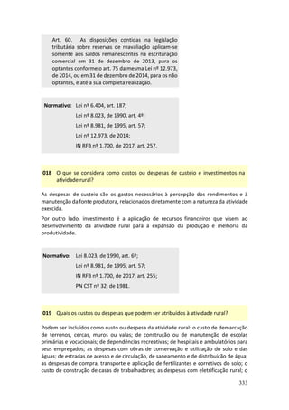 333
Art. 60. As disposições contidas na legislação
tributária sobre reservas de reavaliação aplicam-se
somente aos saldos remanescentes na escrituração
comercial em 31 de dezembro de 2013, para os
optantes conforme o art. 75 da mesma Lei nº 12.973,
de 2014, ou em 31 de dezembro de 2014, para os não
optantes, e até a sua completa realização.
Normativo: Lei nº 6.404, art. 187;
Lei nº 8.023, de 1990, art. 4º;
Lei nº 8.981, de 1995, art. 57;
Lei nº 12.973, de 2014;
IN RFB nº 1.700, de 2017, art. 257.
018 O que se considera como custos ou despesas de custeio e investimentos na
atividade rural?
As despesas de custeio são os gastos necessários à percepção dos rendimentos e à
manutenção da fonte produtora, relacionados diretamente com a natureza da atividade
exercida.
Por outro lado, investimento é a aplicação de recursos financeiros que visem ao
desenvolvimento da atividade rural para a expansão da produção e melhoria da
produtividade.
Normativo: Lei 8.023, de 1990, art. 6º;
Lei nº 8.981, de 1995, art. 57;
IN RFB nº 1.700, de 2017, art. 255;
PN CST nº 32, de 1981.
019 Quais os custos ou despesas que podem ser atribuídos à atividade rural?
Podem ser incluídos como custo ou despesa da atividade rural: o custo de demarcação
de terrenos, cercas, muros ou valas; de construção ou de manutenção de escolas
primárias e vocacionais; de dependências recreativas; de hospitais e ambulatórios para
seus empregados; as despesas com obras de conservação e utilização do solo e das
águas; de estradas de acesso e de circulação, de saneamento e de distribuição de água;
as despesas de compra, transporte e aplicação de fertilizantes e corretivos do solo; o
custo de construção de casas de trabalhadores; as despesas com eletrificação rural; o
 