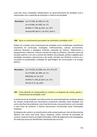 334
custo das novas instalações indispensáveis ao desenvolvimento da atividade rural e
relacionados com a expansão da produção e melhoria da atividade.
Normativo: Lei nº 4.506, de 1964, art. 65;
Lei nº 8.981, de 1995, art. 57;
IN RFB nº 1.700, de 2017, art. 257;
Portaria MF-GB nº 1, de 1971, item V.
020 Quais os investimentos que podem ser atribuídos à atividade rural?
Podem ser incluídos como investimento da atividade rural e imobilizados: benfeitorias
resultantes de construção, instalações, melhoramentos, culturas permanentes,
essências florestais e pastagens artificiais; aquisição de tratores, implementos e
equipamentos, máquinas, motores, veículos de carga ou utilitários, utensílios e bens de
duração superior a um ano e animais de trabalho, de produção, prédios e galpões para
atividades recreativas, educacionais e de saúde; estradas que facilitem o acesso ou a
circulação na propriedade; instalação de aparelhagem de comunicação e de energia
elétrica.
Normativo: Lei nº 8.023, de 1990, arts. 6º e 4º, § 2º;
Lei nº 8.981, de 1995, art. 57;
RIR/2018, art. 55, § 2º;
IN RFB nº 1.700, de 2017, art. 257;
PN CST nº 57, de 1976.
021 Como deverão ser comprovadas as receitas e as despesas de custeio, gastos e
investimentos da atividade rural?
A receita bruta da atividade rural decorrente da comercialização dos produtos deverá
ser sempre comprovada por documentos usualmente utilizados nesta atividade, tais
como nota fiscal de produtores, nota fiscal de entrada, nota promissória rural vinculada
à nota fiscal do produtor, e demais documentos reconhecidos pelas fiscalizações
estaduais.
As despesas de custeio e os investimentos serão comprovados por meio de documentos
idôneos, tais como nota fiscal, fatura, duplicata, recibo, contrato de prestação de
serviços, laudo de vistoria de órgão financiador e folha de pagamentos de empregados,
de modo que possa ser identificada a destinação dos recursos.
 
