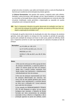 336
própria do ativo circulante, cujo saldo será baixado contra a conta de Resultado do
Exercício por ocasião da comercialização do produto agrícola.
b) Culturas Permanentes: são aquelas não sujeitas a replantio após cada colheita.
Exemplos: cultivo da laranja, café, pêssego, uva etc. Nessa hipótese, os custos pagos
ou incorridos na formação dessa cultura serão contabilizados em conta do ativo não
circulante imobilizado, sendo permitida a depreciação ou exaustão em quotas
compatíveis com o tempo de vida útil.
025 Qual o tratamento tributário do ganho decorrente da avaliação com base no
valor justo dos estoques de produtos agrícolas, por pessoa jurídica que tem por
objeto a exploração de atividade rural?
A tributação do ganho decorrente da atualização do valor dos estoques de produtos
agrícolas, tanto pelo registro no estoque de crias nascidas no período de apuração,
quanto pela avaliação do estoque com base no valor justo, poderá ser diferida, desde
que o respectivo aumento no valor seja registrado em subconta vinculada ao item de
estoque.
Normativo:
Lei nº 6.404, art. 182, § 3º;
Lei nº 12.973, de 2014, arts. 13 e 14;
RIR/2018, art. 477;
IN RFB nº 1.700, de 2017, arts. 89, 97, 98 e
262.
Notas:
1) No caso de conta que se refira a grupo de itens
de estoque semelhantes, a subconta poderá se
referir ao mesmo grupo de itens de estoque,
desde que a pessoa jurídica mantenha livro
Razão auxiliar que demonstre o detalhamento
individualizado por item de estoque.
2) No caso de estoques representados por itens
de estoques diferenciados por natureza, tais
como crias de alto padrão genético para serem
vendidas como reprodutores, o controle deverá
ser feito com a utilização de 1 (uma) subconta
para cada item de estoque.
3) Na acepção do PRONUNCIAMENTO TÉCNICO
CPC 29 esta Resposta se aplica: (a) aos ativos
biológicos (por exemplo, o Rebanho de Renda
formado por itens provenientes da atividade
associada à Cria, à Recria e à Engorda); e (b) à
produção agrícola no ponto de colheita, assim
 