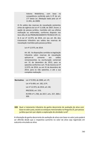340
Valores Mobiliários, com base na
competência conferida pelo § 3º do art.
177 desta Lei. (Redação dada pela Lei nº
11.941, de 2009)
2) Os saldos das reservas de reavaliação existentes
antes da vigência da Lei nº 11.638, de 2007, foram, à
opção da pessoa jurídica, mantidos até sua efetiva
realização ou estornados, conforme disposto nos
itens 38 a 41 do PRONUNCIAMENTO TÉCNICO CPC 13.
3) A Lei nº 12.973, de 2014, em seu art. 60, deu
tratamento tributário aos saldos das reservas de
reavaliação mantidos pela pessoa jurídica:
Lei nº 12.973, de 2014.
Art. 60. As disposições contidas na legislação
tributária sobre reservas de reavaliação
aplicam-se somente aos saldos
remanescentes na escrituração comercial
em 31 de dezembro de 2013, para os
optantes conforme o art. 75 da mesma Lei nº
12.973, de 2014, ou em 31 de dezembro de
2014, para os não optantes, e até a sua
completa realização.
Normativo: Lei nº 9.959, de 2000, art. 4º;
Lei nº 6.404, art. 182, § 3º;
Lei nº 12.973, de 2014, art. 60;
RIR/2018, art. 519;
IN RFB nº 1.700, de 2017, arts. 257, 308 e
309.
028 Qual o tratamento tributário do ganho decorrente de avaliação de ativo com
base no valor justo, exceto os estoques mencionados na Pergunta 25, por pessoa
jurídica que tem por objeto a exploração de atividade rural?
A tributação do ganho decorrente de avaliação de ativo com base no valor justo poderá
ser diferida desde que o respectivo aumento no valor do ativo seja registrado em
subconta vinculada ao ativo.
 