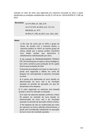 342
redução no valor do ativo seja registrada em subconta vinculada ao ativo e sejam
obedecidas as condições estabelecidas nos §§ 1º a 6º do art. 103 da IN RFB nº 1.700, de
2017.
Normativo:
Lei nº 6.404, art. 182, § 3º;
Lei nº 12.973, de 2014, arts. 13 e 14;
RIR/2018, art. 477;
IN RFB nº 1.700, de 2017, arts. 102 a 104.
Notas:
1) No caso de conta que se refira a grupo de
ativos, de acordo com a natureza destes, a
subconta poderá se referir ao mesmo grupo de
ativos, desde que a pessoa jurídica mantenha
livro Razão auxiliar que demonstre o
detalhamento individualizado por ativo.
2) Na acepção do PRONUNCIAMENTO TÉCNICO
CPC 29 esta Resposta se aplica a ativos biológicos,
tais como carneiros para produção de lã e gado
bovino para produção de leite.
3) Quando da avaliação com base no valor justo, a
perda será registrada a débito em conta de
despesa em contrapartida à subconta vinculada
ao ativo.
4) A perda será adicionada ao lucro líquido na
determinação do lucro real e do resultado
ajustado no período de apuração em que for
apropriada como despesa.
5) O valor registrado na subconta será baixado
quando o ativo for alienado ou baixado.
6) O valor da subconta baixado conforme a Nota
05 poderá ser excluído do lucro líquido na
determinação do lucro real e do resultado
ajustado no período de apuração relativo à baixa.
7) Na hipótese de não ser evidenciada por meio
de subconta na forma referida anteriormente, a
perda será considerada indedutível na apuração
do lucro real e do resultado ajustado.
 