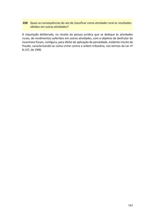 343
030 Quais as consequências do ato de classificar como atividade rural os resultados
obtidos em outras atividades?
A imputação deliberada, na receita da pessoa jurídica que se dedique às atividades
rurais, de rendimentos auferidos em outras atividades, com o objetivo de desfrutar de
incentivos fiscais, configura, para efeito de aplicação de penalidade, evidente intuito de
fraude, caracterizando-se como crime contra a ordem tributária, nos termos da Lei nº
8.137, de 1990.
 