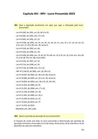 344
Capítulo XIII - IRPJ - Lucro Presumido 2023
001 Qual a legislação atualmente em vigor que rege a tributação pelo lucro
presumido?
· Lei nº 8.383, de 1991, art. 65, §§ 1º e 2º;
· Lei nº 8.981, de 1995, arts. 27 e 45;
· Lei nº 9.065, de 1995, art. 1º;
· Lei nº 9.249, de 1995, art. 1º, art. 9º, art. 10, art. 11, arts. 15 e 17, art. 21, art. 22,
§ 1º, arts. 27, 29 e 30 e art. 36, inciso V;
· Lei nº 9.250, de 1995, art. 40;
· Lei nº 9.393, de 1996, art. 19;
· Lei nº 9.430, de 1996, arts. 1º, 4º, 5º, 7º e 8º, art. 19, § 7º, art. 22, § 3º, arts. 24 a 26,
51 a 54, 58, 70 e art. 88, inciso XXVI;
· Lei nº 9.532, de 1997, art. 1º;
· Lei nº 9.716, de 1998, art. 5º;
· Lei nº 9.718, de 1998, arts. 13 e 14;
· MP nº 2.158-35, de 2001, arts. 20, 30 e 31;
· Lei nº 10.637, de 2002, art. 46 e art. 68, inciso III;
· Lei nº 10.684, de 2003, art. 22 e art. 29, inciso III;
· Lei nº 10.833, de 2003, arts. 30 a 33, 35, 36 e 93;
· Lei nº 11.033, de 2004, art. 8º;
· Lei nº 11.051, de 2004, arts. 1º e 32;
· Lei nº 11.196, de 2005, art. 34;
· Lei nº 11.941, de 2009, art. 20; e
· Lei nº 12.249, de 2010, art. 22
· Lei nº 12.814, de 2013, art. 7º.
· Lei nº 12.973, de 2014.
· RIR/2018, arts. 587 a 601.
002 Qual é o período de apuração do lucro presumido?
O imposto de renda com base no lucro presumido é determinado por períodos de
apuração trimestrais, encerrados em 31 de março, 30 de junho, 30 de setembro e 31 de
dezembro de cada ano-calendário.
 