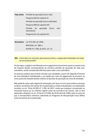 345
Veja ainda: Período de apuração (lucro real):
Pergunta 003 do capítulo VI.
Período de apuração (lucro arbitrado):
Pergunta 009 do capítulo XIV.
Período de apuração (lucro real-
estimativa):
Pergunta 011 do capítulo XV.
Normativo: Lei nº 9.430, de 1996;
RIR/2018, art. 588; e
IN RFB nº 1.700, de 2017, art. 31.
003 Como deve ser exercida, pela pessoa jurídica, a opção pela tributação com base
no lucro presumido?
Via de regra, a opção é manifestada com o pagamento da primeira quota ou quota única
do imposto devido correspondente ao primeiro período de apuração de cada ano-
calendário, sendo considerada definitiva para todo o ano-calendário.
As pessoas jurídicas que tenham iniciado suas atividades a partir do segundo trimestre
do ano-calendário manifestarão a sua opção por meio do pagamento da primeira ou
única quota do imposto devido relativa ao período de apuração do início de atividade.
Não poderão optar pelo regime de tributação com base no lucro presumido as pessoas
jurídicas resultantes de evento de incorporação ou fusão enquadradas nas disposições
contidas no art. 59 da IN RFB nº 1.700, de 2017, ainda que qualquer incorporada ou
fusionada fizesse jus ao referido regime antes da ocorrência do evento, não se lhes
aplicando o disposto no art. 4º da Lei nº 9.964, de 10 de abril de 2.000, salvo no caso em
que a incorporadora estivesse submetida ao Programa de Recuperação Fiscal (Refis)
antes do evento de incorporação.
 