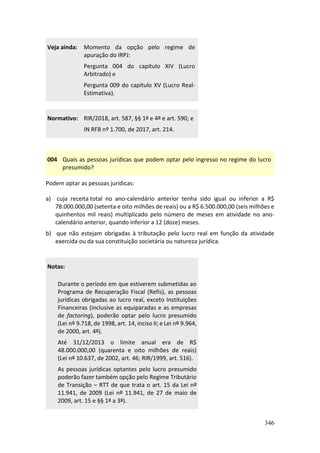346
Veja ainda: Momento da opção pelo regime de
apuração do IRPJ:
Pergunta 004 do capítulo XIV (Lucro
Arbitrado) e
Pergunta 009 do capítulo XV (Lucro Real-
Estimativa).
Normativo: RIR/2018, art. 587, §§ 1º e 4º e art. 590; e
IN RFB nº 1.700, de 2017, art. 214.
004 Quais as pessoas jurídicas que podem optar pelo ingresso no regime do lucro
presumido?
Podem optar as pessoas jurídicas:
a) cuja receita total no ano-calendário anterior tenha sido igual ou inferior a R$
78.000.000,00 (setenta e oito milhões de reais) ou a R$ 6.500.000,00 (seis milhões e
quinhentos mil reais) multiplicado pelo número de meses em atividade no ano-
calendário anterior, quando inferior a 12 (doze) meses.
b) que não estejam obrigadas à tributação pelo lucro real em função da atividade
exercida ou da sua constituição societária ou natureza jurídica.
Notas:
Durante o período em que estiverem submetidas ao
Programa de Recuperação Fiscal (Refis), as pessoas
jurídicas obrigadas ao lucro real, exceto Instituições
Financeiras (inclusive as equiparadas e as empresas
de factoring), poderão optar pelo lucro presumido
(Lei nº 9.718, de 1998, art. 14, inciso II; e Lei nº 9.964,
de 2000, art. 4º).
Até 31/12/2013 o limite anual era de R$
48.000.000,00 (quarenta e oito milhões de reais)
(Lei nº 10.637, de 2002, art. 46; RIR/1999, art. 516).
As pessoas jurídicas optantes pelo lucro presumido
poderão fazer também opção pelo Regime Tributário
de Transição – RTT de que trata o art. 15 da Lei nº
11.941, de 2009 (Lei nº 11.941, de 27 de maio de
2009, art. 15 e §§ 1º a 3º).
 