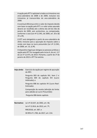 347
A opção pelo RTT é aplicável a todos os trimestres nos
anos-calendário de 2008 e de 2009, inclusive nos
trimestres já transcorridos do ano-calendário de
2008.
A eventual diferença entre o valor do imposto devido
com base na opção pelo RTT e o valor antes apurado
deverá ser recolhida até o último dia útil do mês de
janeiro de 2009, sem acréscimos, ou compensada,
conforme o caso (Lei nº 11.941, de 2009, art. 20 e §§
1º a 3º).
O RTT será obrigatório a partir do ano-calendário de
2010, inclusive para a apuração do imposto sobre a
renda com base no lucro presumido (Lei nº 11.941,
de 2009, art. 15, § 3º).
O dispositivo legal que obrigava as pessoas jurídicas a
opção pelo RTT foi revogado pelo inciso X, do art. 117
da Lei nº 12.973, de 2014. Portanto, a partir de 1º de
janeiro de 2015 o RTT foi extinto.
Veja ainda: Exercício da opção por regime de apuração
do IRPJ:
Pergunta 003 do capítulo XIV, Item 2 e
Pergunta 004 do capítulo XIV (Lucro
Arbitrado); e
Pergunta 008 do capítulo XV (Lucro Real-
Estimado).
Composição da receita (aferição do limite
para adesão ao Lucro Presumido):
Pergunta 006 deste capítulo.
Normativo: Lei nº 10.637, de 2002, art. 46;
Lei nº 12.814, de 2013, art. 7º;
RIR/2018, art. 587; e
IN RFB nº 1.700, de 2017, art. 214.
 