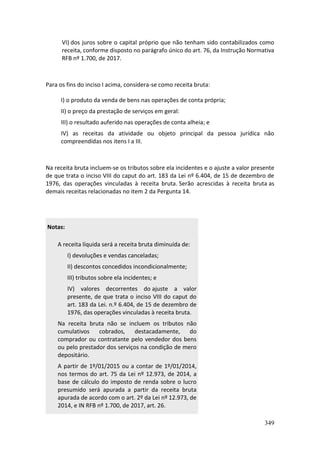 349
VI) dos juros sobre o capital próprio que não tenham sido contabilizados como
receita, conforme disposto no parágrafo único do art. 76, da Instrução Normativa
RFB nº 1.700, de 2017.
Para os fins do inciso I acima, considera-se como receita bruta:
I) o produto da venda de bens nas operações de conta própria;
II) o preço da prestação de serviços em geral:
III) o resultado auferido nas operações de conta alheia; e
IV) as receitas da atividade ou objeto principal da pessoa jurídica não
compreendidas nos itens I a III.
Na receita bruta incluem-se os tributos sobre ela incidentes e o ajuste a valor presente
de que trata o inciso VIII do caput do art. 183 da Lei nº 6.404, de 15 de dezembro de
1976, das operações vinculadas à receita bruta. Serão acrescidas à receita bruta as
demais receitas relacionadas no item 2 da Pergunta 14.
Notas:
A receita líquida será a receita bruta diminuída de:
I) devoluções e vendas canceladas;
II) descontos concedidos incondicionalmente;
III) tributos sobre ela incidentes; e
IV) valores decorrentes do ajuste a valor
presente, de que trata o inciso VIII do caput do
art. 183 da Lei. n.º 6.404, de 15 de dezembro de
1976, das operações vinculadas à receita bruta.
Na receita bruta não se incluem os tributos não
cumulativos cobrados, destacadamente, do
comprador ou contratante pelo vendedor dos bens
ou pelo prestador dos serviços na condição de mero
depositário.
A partir de 1º/01/2015 ou a contar de 1º/01/2014,
nos termos do art. 75 da Lei nº 12.973, de 2014, a
base de cálculo do imposto de renda sobre o lucro
presumido será apurada a partir da receita bruta
apurada de acordo com o art. 2º da Lei nº 12.973, de
2014, e IN RFB nº 1.700, de 2017, art. 26.
 