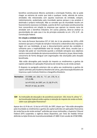 35
benefício constitucional. Mesmo aceitando a orientação finalista, não se pode
chegar ao extremo de acatar que toda e qualquer renda, advinda de outras
atividades não relacionadas com aquelas essenciais da entidade, estejam,
indistintamente, acobertadas pela imunidade apenas porque o seu produto é
destinado à própria instituição. Não se concebe que da imunidade resulte um
favorecimento excessivo à entidade, a ponto de ferir o princípio constitucional da
livre concorrência em relação às empresas que operam no mesmo ramo de
atividade sem o benefício tributário. Em outras palavras, deve-se analisar as
peculiaridades de cada caso à luz do princípio estatuído no art. 173, § 4º , da
Constituição Federal.
Em relação a entidade isenta:
Por meio do Parecer Normativo CST nº 162, de 11 de setembro de 1974, a RFB
esclarece que para a fruição da isenção é necessária a observância dos requisitos
legais em sua totalidade, já que o descumprimento parcial das condições é
suficiente para a inaplicabilidade total da isenção, além disso, ressalta que a
isenção não pode ser reconhecida quando a entidade extrapola seus objetivos
sociais e exerce atividades de natureza econômico-financeira, já que, desse modo,
concorreria de forma desigual com organizações não alcançadas pela situação
beneficiada.
Não estão abrangidos pela isenção do imposto os rendimentos e ganhos de
capital auferidos em aplicações financeiras de renda fixa ou de renda variável.
O disposto no parágrafo anteriore não se aplica aos rendimentos e ganhos de
capital auferidos pela Academia Brasileira de Letras, pela Associação Brasileira de
Imprensa e pelo Instituto Histórico e Geográfico Brasileiro.
Normativo: CF/1988, art. 150, VI, “c”; art. 170, IV, e
173, § 4º;
Lei nº 9.532, de 1997, art. 15, §§ 2º e 5º;
PN CST nº 162, de 1974.
029 As instituições de educação e de assistência social (art. 150, inciso VI, alínea “c”,
da Constituição Federal) estão sujeitas à retenção do imposto de renda na fonte
sobre suas aplicações financeiras?
Apesar de o § 1º do art. 12 da Lei nº 9.532, de 1997, dispor que “não estão abrangidos
pela imunidade os rendimentos e ganhos de capital auferidos em aplicações financeiras
de renda fixa ou de renda variável” auferidos por essas instituições, o Supremo Tribunal
Federal (STF) suspendeu a vigência desse dispositivo, por meio de medida liminar
deferida na Ação Direta de Inconstitucionalidade nº 1802-3 (em sessão de 27/8/1998).
 