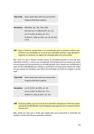 350
Veja ainda: Quem pode optar pelo lucro presumido:
Pergunta 004 deste capítulo.
Normativo: RIR/2018, arts. 591, 592 e 595;
Decreto-Lei nº 1.598 de 1977, art. 12;
Lei nº 12.973, de 2014, art. 2º; e
IN RFB nº 1.700, de 2017, art. 26, 59, §1º,
e 214.
007 Qual o limite da receita total a ser considerado para as pessoas jurídicas que
iniciaram suas atividades no curso do ano-calendário anterior e que desejarem
ingressar ou continuar no regime de tributação pelo lucro presumido?
Nos casos em que a Pessoa Jurídica iniciou as atividades durante o curso do ano-
calendário anterior, o limite a ser considerado será proporcional ao número de meses
em que esteve em funcionamento no referido período, isto é, deverá ser multiplicado o
valor de R$ 6.500.000,00 (seis milhões e quinhentos mil reais) pelo número de meses
em que esteve em atividade, para efeito de verificação do limite em relação à receita
total.
Veja ainda: Quem pode optar pelo lucro presumido:
Pergunta 004 deste capítulo.
Normativo: Lei nº 10.637, de 2002, art. 46;
Lei nº 12.814, de 2013, art. 7º; e
IN RFB nº 1.700, de 2017, art. 214.
008 A pessoa jurídica, que no curso do ano-calendário ultrapassar o limite da receita
total de R$ 78.000.000,00, estará obrigada à apuração do lucro real dentro deste
mesmo ano?
Não, tendo em vista que o limite para opção pelo lucro presumido é verificado em
relação à receita total do ano-calendário anterior.
 