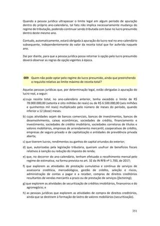 351
Quando a pessoa jurídica ultrapassar o limite legal em algum período de apuração
dentro do próprio ano-calendário, tal fato não implica necessariamente mudança do
regime de tributação, podendo continuar sendo tributada com base no lucro presumido
dentro deste mesmo ano.
Contudo, automaticamente, estará obrigada à apuração do lucro real no ano-calendário
subsequente, independentemente do valor da receita total que for auferida naquele
ano.
Daí por diante, para que a pessoa jurídica possa retornar à opção pelo lucro presumido
deverá observar as regras de opção vigentes à época.
009 Quem não pode optar pelo regime do lucro presumido, ainda que preenchendo
o requisito relativo ao limite máximo de receita total?
Aquelas pessoas jurídicas que, por determinação legal, estão obrigadas à apuração do
lucro real, a seguir:
a) cuja receita total, no ano-calendário anterior, tenha excedido o limite de R$
78.000.000,00 (setenta e oito milhões de reais) ou de R$ 6.500.000,00 (seis milhões
e quinhentos mil reais) multiplicado pelo número de meses do período, quando
inferior a 12 (doze) meses.
b) cujas atividades sejam de bancos comerciais, bancos de investimentos, bancos de
desenvolvimento, caixas econômicas, sociedades de crédito, financiamento e
investimento, sociedades de crédito imobiliário, sociedades corretoras de títulos e
valores mobiliários, empresas de arrendamento mercantil, cooperativas de crédito,
empresas de seguro privado e de capitalização e entidades de previdência privada
aberta;
c) que tiverem lucros, rendimentos ou ganhos de capital oriundos do exterior;
d) que, autorizadas pela legislação tributária, queiram usufruir de benefícios fiscais
relativos à isenção ou redução do imposto de renda;
e) que, no decorrer do ano-calendário, tenham efetuado o recolhimento mensal pelo
regime de estimativa, na forma prevista no art. 32 da IN RFB nº 1.700, de 2017;
f) que explorem as atividades de prestação cumulativa e contínua de serviços de
assessoria creditícia, mercadológica, gestão de crédito, seleção e riscos,
administração de contas a pagar e a receber, compras de direitos creditórios
resultantes de vendas mercantis a prazo ou de prestação de serviços (factoring);
g) que explorem as atividades de securitização de créditos imobiliários, financeiros e do
agronegócio; e
h) as pessoas jurídicas que explorem as atividades de compra de direitos creditórios,
ainda que se destinem à formação de lastro de valores mobiliários (securitização).
 