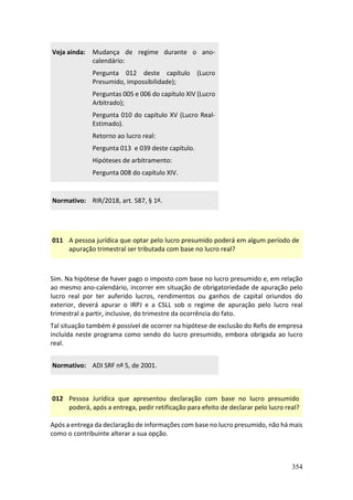 354
Veja ainda: Mudança de regime durante o ano-
calendário:
Pergunta 012 deste capítulo (Lucro
Presumido, impossibilidade);
Perguntas 005 e 006 do capítulo XIV (Lucro
Arbitrado);
Pergunta 010 do capítulo XV (Lucro Real-
Estimado).
Retorno ao lucro real:
Pergunta 013 e 039 deste capítulo.
Hipóteses de arbitramento:
Pergunta 008 do capítulo XIV.
Normativo: RIR/2018, art. 587, § 1º.
011 A pessoa jurídica que optar pelo lucro presumido poderá em algum período de
apuração trimestral ser tributada com base no lucro real?
Sim. Na hipótese de haver pago o imposto com base no lucro presumido e, em relação
ao mesmo ano-calendário, incorrer em situação de obrigatoriedade de apuração pelo
lucro real por ter auferido lucros, rendimentos ou ganhos de capital oriundos do
exterior, deverá apurar o IRPJ e a CSLL sob o regime de apuração pelo lucro real
trimestral a partir, inclusive, do trimestre da ocorrência do fato.
Tal situação também é possível de ocorrer na hipótese de exclusão do Refis de empresa
incluída neste programa como sendo do lucro presumido, embora obrigada ao lucro
real.
Normativo: ADI SRF nº 5, de 2001.
012 Pessoa Jurídica que apresentou declaração com base no lucro presumido
poderá, após a entrega, pedir retificação para efeito de declarar pelo lucro real?
Após a entrega da declaração de informações com base no lucro presumido, não há mais
como o contribuinte alterar a sua opção.
 