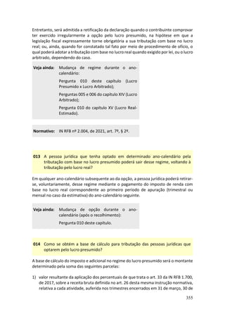 355
Entretanto, será admitida a retificação da declaração quando o contribuinte comprovar
ter exercido irregularmente a opção pelo lucro presumido, na hipótese em que a
legislação fiscal expressamente torne obrigatória a sua tributação com base no lucro
real; ou, ainda, quando for constatado tal fato por meio de procedimento de ofício, o
qual poderá adotar a tributação com base no lucro real quando exigido por lei, ou o lucro
arbitrado, dependendo do caso.
Veja ainda: Mudança de regime durante o ano-
calendário:
Pergunta 010 deste capítulo (Lucro
Presumido x Lucro Arbitrado);
Perguntas 005 e 006 do capítulo XIV (Lucro
Arbitrado);
Pergunta 010 do capítulo XV (Lucro Real-
Estimado).
Normativo: IN RFB nº 2.004, de 2021, art. 7º, § 2º.
013 A pessoa jurídica que tenha optado em determinado ano-calendário pela
tributação com base no lucro presumido poderá sair desse regime, voltando à
tributação pelo lucro real?
Em qualquer ano-calendário subsequente ao da opção, a pessoa jurídica poderá retirar-
se, voluntariamente, desse regime mediante o pagamento do imposto de renda com
base no lucro real correspondente ao primeiro período de apuração (trimestral ou
mensal no caso da estimativa) do ano-calendário seguinte.
Veja ainda: Mudança de opção durante o ano-
calendário (após o recolhimento):
Pergunta 010 deste capítulo.
014 Como se obtém a base de cálculo para tributação das pessoas jurídicas que
optarem pelo lucro presumido?
A base de cálculo do imposto e adicional no regime do lucro presumido será o montante
determinado pela soma das seguintes parcelas:
1) valor resultante da aplicação dos percentuais de que trata o art. 33 da IN RFB 1.700,
de 2017, sobre a receita bruta definida no art. 26 desta mesma instrução normativa,
relativa a cada atividade, auferida nos trimestres encerrados em 31 de março, 30 de
 