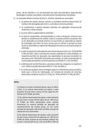 356
junho, 30 de setembro e 31 de dezembro de cada ano-calendário, deduzida das
devoluções e vendas canceladas e dos descontos incondicionais concedidos.
2) ao resultado obtido na forma do item 1, anterior, deverão ser acrescidos:
1. os ganhos de capital, demais receitas e resultados positivos decorrentes de
receitas não abrangidas pelo item 1, auferidos no mesmo período;
2. os rendimentos e ganhos líquidos auferidos em aplicações financeiras de
renda fixa e renda variável;
3. os juros sobre o capital próprio auferidos;
4. os valores recuperados, correspondentes a custos e despesas, inclusive com
perdas no recebimento de crédito, salvo se a pessoa jurídica comprovar não
os ter deduzido em período anterior no qual tenha se submetido ao regime
de tributação com base no lucro real ou que se refiram a período no qual
tenha se submetido ao regime de tributação com base no lucro presumido ou
arbitrado;
5. o valor resultante da aplicação dos percentuais de que trata o art. 33 da IN RFB
1.700, de 2017, sobre a parcela das receitas auferidas em cada atividade, no
respectivo período de apuração, nas exportações às pessoas vinculadas ou
aos países com tributação favorecida que exceder ao valor já apropriado na
escrituração da empresa, na forma prevista na IN RFB nº 1.312, de 2012;
6. a diferença de receita financeira, calculada conforme o disposto no Capítulo V
e art. 58 da Instrução Normativa RFB nº 1.312, de 2012; e
7. as multas ou qualquer outra vantagem paga ou creditada por pessoa jurídica,
ainda que a título de indenização, em virtude de rescisão de contrato,
observado o disposto nos §§ 1º e 2º do art. 79 da IN RFB nº 1.700, de 2017.
Notas:
1) Incluem-se ainda na Receita Bruta a que se refere
o item 1) os valores decorrentes do ajuste a valor
presente de que trata o inciso VIII do caput do art.
183 da Lei nº 6.404, de 1976.
2) Os valores decorrentes do ajuste a valor presente
de que trata o inciso VIII do caput do art. 183 da Lei
nº 6.404, de 1976, apropriados como receitas
financeiras no mesmo período de apuração do
reconhecimento da receita bruta, ou em outro
período de apuração, não serão incluídos na base de
cálculo do lucro presumido.
3) Os valores decorrentes do ajuste a valor presente
de que trata o inciso VIII do caput do art. 183 da Lei
6.404, de 1976, incluem-se nas receitas relativas aos
incisos I a VIII do §3º do art. 215, da IN RFB 1.700, de
 
