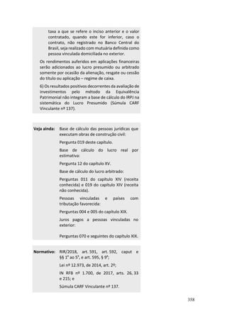 358
taxa a que se refere o inciso anterior e o valor
contratado, quando este for inferior, caso o
contrato, não registrado no Banco Central do
Brasil, seja realizado com mutuária definida como
pessoa vinculada domiciliada no exterior.
Os rendimentos auferidos em aplicações financeiras
serão adicionados ao lucro presumido ou arbitrado
somente por ocasião da alienação, resgate ou cessão
do título ou aplicação – regime de caixa.
6) Os resultados positivos decorrentes da avaliação de
investimentos pelo método da Equivalência
Patrimonial não integram a base de cálculo do IRPJ na
sistemática do Lucro Presumido (Súmula CARF
Vinculante nº 137).
Veja ainda: Base de cálculo das pessoas jurídicas que
executam obras de construção civil:
Pergunta 019 deste capítulo.
Base de cálculo do lucro real por
estimativa:
Pergunta 12 do capítulo XV.
Base de cálculo do lucro arbitrado:
Perguntas 011 do capítulo XIV (receita
conhecida) e 019 do capítulo XIV (receita
não conhecida).
Pessoas vinculadas e países com
tributação favorecida:
Perguntas 004 e 005 do capítulo XIX.
Juros pagos a pessoas vinculadas no
exterior:
Perguntas 070 e seguintes do capítulo XIX.
Normativo: RIR/2018, art. 591, art. 592, caput e
§§ 1º ao 5º, e art. 595, § 9º;
Lei nº 12.973, de 2014, art. 2º;
IN RFB nº 1.700, de 2017, arts. 26, 33
e 215; e
Súmula CARF Vinculante nº 137.
 