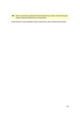 359
015 Quais os percentuais aplicáveis de presunção de lucro sobre a receita bruta para
compor a base de cálculo do Lucro Presumido?
Os percentuais a serem aplicados sobre a receita bruta são os abaixo discriminados:
 