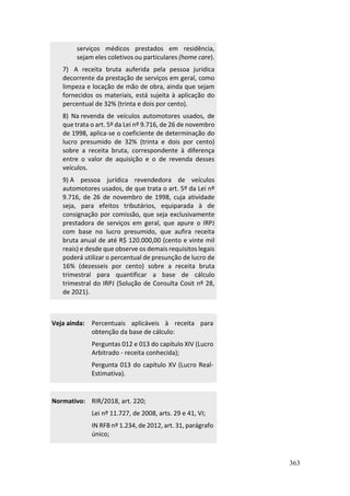 363
serviços médicos prestados em residência,
sejam eles coletivos ou particulares (home care).
7) A receita bruta auferida pela pessoa jurídica
decorrente da prestação de serviços em geral, como
limpeza e locação de mão de obra, ainda que sejam
fornecidos os materiais, está sujeita à aplicação do
percentual de 32% (trinta e dois por cento).
8) Na revenda de veículos automotores usados, de
que trata o art. 5º da Lei nº 9.716, de 26 de novembro
de 1998, aplica-se o coeficiente de determinação do
lucro presumido de 32% (trinta e dois por cento)
sobre a receita bruta, correspondente à diferença
entre o valor de aquisição e o de revenda desses
veículos.
9) A pessoa jurídica revendedora de veículos
automotores usados, de que trata o art. 5º da Lei nº
9.716, de 26 de novembro de 1998, cuja atividade
seja, para efeitos tributários, equiparada à de
consignação por comissão, que seja exclusivamente
prestadora de serviços em geral, que apure o IRPJ
com base no lucro presumido, que aufira receita
bruta anual de até R$ 120.000,00 (cento e vinte mil
reais) e desde que observe os demais requisitos legais
poderá utilizar o percentual de presunção de lucro de
16% (dezesseis por cento) sobre a receita bruta
trimestral para quantificar a base de cálculo
trimestral do IRPJ (Solução de Consulta Cosit nº 28,
de 2021).
Veja ainda: Percentuais aplicáveis à receita para
obtenção da base de cálculo:
Perguntas 012 e 013 do capítulo XIV (Lucro
Arbitrado - receita conhecida);
Pergunta 013 do capítulo XV (Lucro Real-
Estimativa).
Normativo: RIR/2018, art. 220;
Lei nº 11.727, de 2008, arts. 29 e 41, VI;
IN RFB nº 1.234, de 2012, art. 31, parágrafo
único;
 