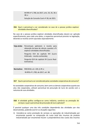 364
IN RFB nº 1.700, de 2017, arts. 33, 35, 36 e
38; e
Solução de Consulta Cosit nº 28, de 2021.
016 Qual o percentual a ser considerado no caso de a pessoa jurídica explorar
atividades diversificadas?
No caso de a pessoa jurídica explorar atividades diversificadas deverá ser aplicado
especificamente, para cada uma delas, o respectivo percentual previsto na legislação,
devendo as receitas serem apuradas separadamente.
Veja ainda: Percentuais aplicáveis à receita para
obtenção da base de cálculo, quando a PJ
explorar atividades diversificadas:
Pergunta 014 do capítulo XIV (Lucro
Arbitrado - receita conhecida);
Pergunta 014 do capítulo XV (Lucro Real-
Estimativa).
Normativo: RIR/2018, art. 220, § 3º; e
IN RFB nº 1.700, de 2017, art. 38.
017 Qual o percentual a ser considerado pelas sociedades cooperativas de consumo?
As sociedades cooperativas de consumo, bem como as demais cooperativas quanto aos
atos não cooperados, utilizam percentual de presunção de lucro de acordo com a
natureza de suas atividades.
018 A atividade gráfica configura-se como indústria, comércio ou prestação de
serviços e qual o percentual de presunção de lucro aplicável?
É possível qualquer uma das três condições dependendo das atividades por elas
desenvolvidas, podendo ocorrer as situações seguintes:
1) Considera-se como prestação de serviços as operações de industrialização por
encomenda quando na composição do custo total dos insumos do produto
industrializado por encomenda houver a preponderância dos custos dos insumos
 