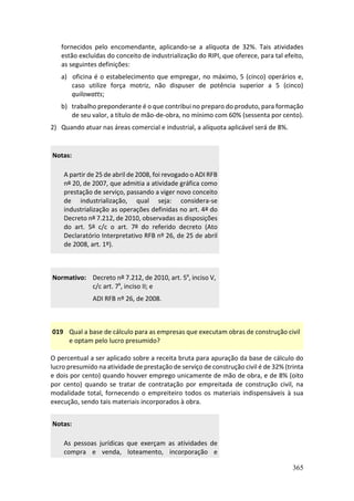365
fornecidos pelo encomendante, aplicando-se a alíquota de 32%. Tais atividades
estão excluídas do conceito de industrialização do RIPI, que oferece, para tal efeito,
as seguintes definições:
a) oficina é o estabelecimento que empregar, no máximo, 5 (cinco) operários e,
caso utilize força motriz, não dispuser de potência superior a 5 (cinco)
quilowatts;
b) trabalho preponderante é o que contribui no preparo do produto, para formação
de seu valor, a título de mão-de-obra, no mínimo com 60% (sessenta por cento).
2) Quando atuar nas áreas comercial e industrial, a alíquota aplicável será de 8%.
Notas:
A partir de 25 de abril de 2008, foi revogado o ADI RFB
nº 20, de 2007, que admitia a atividade gráfica como
prestação de serviço, passando a viger novo conceito
de industrialização, qual seja: considera-se
industrialização as operações definidas no art. 4º do
Decreto nº 7.212, de 2010, observadas as disposições
do art. 5º c/c o art. 7º do referido decreto (Ato
Declaratório Interpretativo RFB nº 26, de 25 de abril
de 2008, art. 1º).
Normativo: Decreto nº 7.212, de 2010, art. 5º, inciso V,
c/c art. 7º, inciso II; e
ADI RFB nº 26, de 2008.
019 Qual a base de cálculo para as empresas que executam obras de construção civil
e optam pelo lucro presumido?
O percentual a ser aplicado sobre a receita bruta para apuração da base de cálculo do
lucro presumido na atividade de prestação de serviço de construção civil é de 32% (trinta
e dois por cento) quando houver emprego unicamente de mão de obra, e de 8% (oito
por cento) quando se tratar de contratação por empreitada de construção civil, na
modalidade total, fornecendo o empreiteiro todos os materiais indispensáveis à sua
execução, sendo tais materiais incorporados à obra.
Notas:
As pessoas jurídicas que exerçam as atividades de
compra e venda, loteamento, incorporação e
 