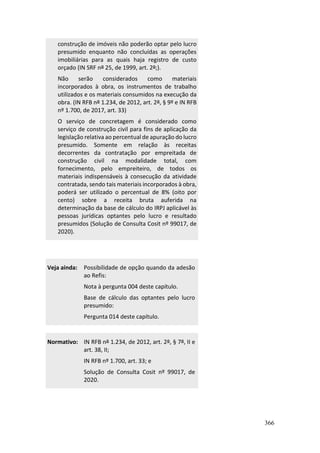 366
construção de imóveis não poderão optar pelo lucro
presumido enquanto não concluídas as operações
imobiliárias para as quais haja registro de custo
orçado (IN SRF nº 25, de 1999, art. 2º;).
Não serão considerados como materiais
incorporados à obra, os instrumentos de trabalho
utilizados e os materiais consumidos na execução da
obra. (IN RFB nº 1.234, de 2012, art. 2º, § 9º e IN RFB
nº 1.700, de 2017, art. 33)
O serviço de concretagem é considerado como
serviço de construção civil para fins de aplicação da
legislação relativa ao percentual de apuração do lucro
presumido. Somente em relação às receitas
decorrentes da contratação por empreitada de
construção civil na modalidade total, com
fornecimento, pelo empreiteiro, de todos os
materiais indispensáveis à consecução da atividade
contratada, sendo tais materiais incorporados à obra,
poderá ser utilizado o percentual de 8% (oito por
cento) sobre a receita bruta auferida na
determinação da base de cálculo do IRPJ aplicável às
pessoas jurídicas optantes pelo lucro e resultado
presumidos (Solução de Consulta Cosit nº 99017, de
2020).
Veja ainda: Possibilidade de opção quando da adesão
ao Refis:
Nota à pergunta 004 deste capítulo.
Base de cálculo das optantes pelo lucro
presumido:
Pergunta 014 deste capítulo.
Normativo: IN RFB nº 1.234, de 2012, art. 2º, § 7º, II e
art. 38, II;
IN RFB nº 1.700, art. 33; e
Solução de Consulta Cosit nº 99017, de
2020.
 