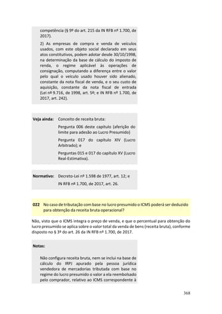 368
competência (§ 9º do art. 215 da IN RFB nº 1.700, de
2017).
2) As empresas de compra e venda de veículos
usados, com este objeto social declarado em seus
atos constitutivos, podem adotar desde 30/10/1998,
na determinação da base de cálculo do imposto de
renda, o regime aplicável às operações de
consignação, computando a diferença entre o valor
pelo qual o veículo usado houver sido alienado,
constante da nota fiscal de venda, e o seu custo de
aquisição, constante da nota fiscal de entrada
(Lei nº 9.716, de 1998, art. 5º; e IN RFB nº 1.700, de
2017, art. 242).
Veja ainda: Conceito de receita bruta:
Pergunta 006 deste capítulo (aferição do
limite para adesão ao Lucro Presumido)
Pergunta 017 do capítulo XIV (Lucro
Arbitrado); e
Perguntas 015 e 017 do capítulo XV (Lucro
Real-Estimativa).
Normativo: Decreto-Lei nº 1.598 de 1977, art. 12; e
IN RFB nº 1.700, de 2017, art. 26.
022 No caso de tributação com base no lucro presumido o ICMS poderá ser deduzido
para obtenção da receita bruta operacional?
Não, visto que o ICMS integra o preço de venda, e que o percentual para obtenção do
lucro presumido se aplica sobre o valor total da venda de bens (receita bruta), conforme
disposto no § 3º do art. 26 da IN RFB nº 1.700, de 2017.
Notas:
Não configura receita bruta, nem se inclui na base de
cálculo do IRPJ apurado pela pessoa jurídica
vendedora de mercadorias tributada com base no
regime do lucro presumido o valor a ela reembolsado
pelo comprador, relativo ao ICMS correspondente à
 