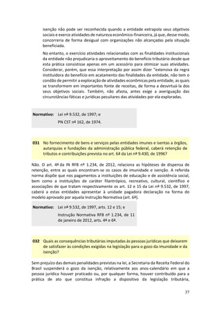 37
isenção não pode ser reconhecida quando a entidade extrapola seus objetivos
sociais e exerce atividades de natureza econômico-financeira, já que, desse modo,
concorreria de forma desigual com organizações não alcançadas pela situação
beneficiada.
No entanto, o exercício atividades relacionadas com as finalidades institucionais
da entidade não prejudicaria o aproveitamento do benefício tributário desde que
esta prática consistisse apenas em um acessório para otimizar suas atividades.
Considerar, porém, que essa interpretação por assim dizer “extensiva da regra
instituidora do benefício em acatamento das finalidades da entidade, não tem o
condão de permitir a exploração de atividades econômicas pela entidade, as quais
se transformem em importantes fonte de receitas, de forma a desvirtuá-la dos
seus objetivos sociais. Também, não afasta, antes exige a averiguação das
circunstâncias fáticas e jurídicas peculiares das atividades por ela exploradas.
Normativo: Lei nº 9.532, de 1997; e
PN CST nº 162, de 1974.
031 No fornecimento de bens e serviços pelas entidades imunes e isentas a órgãos,
autarquias e fundações da administração pública federal, caberá retenção de
tributos e contribuições prevista no art. 64 da Lei nº 9.430, de 1996?
Não. O art. 4º da IN RFB nº 1.234, de 2012, relaciona as hipóteses de dispensa de
retenção, entre as quais encontram-se os casos de imunidade e isenção. A referida
norma dispõe que nos pagamentos a instituições de educação e de assistência social,
bem como a instituições de caráter filantrópico, recreativo, cultural, científico e
associações de que tratam respectivamente os art. 12 e 15 da Lei nº 9.532, de 1997,
caberá a estas entidades apresentar à unidade pagadora declaração na forma do
modelo aprovado por aquela Instrução Normativa (art. 6º).
Normativo: Lei nº 9.532, de 1997, arts. 12 e 15; e
Instrução Normativa RFB nº 1.234, de 11
de janeiro de 2012, arts. 4º e 6º.
032 Quais as consequências tributárias imputadas às pessoas jurídicas que deixarem
de satisfazer às condições exigidas na legislação para o gozo da imunidade e da
isenção?
Sem prejuízo das demais penalidades previstas na lei, a Secretaria da Receita Federal do
Brasil suspenderá o gozo da isenção, relativamente aos anos-calendário em que a
pessoa jurídica houver praticado ou, por qualquer forma, houver contribuído para a
prática de ato que constitua infração a dispositivo da legislação tributária,
 
