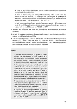 371
a) valor de patrimônio líquido pelo qual o investimento estiver registrado na
contabilidade do contribuinte;
b) mais ou menos-valia, que corresponde à diferença entre o valor justo dos
ativos líquidos da investida, na proporção da porcentagem da participação
adquirida, e o valor do patrimônio líquido na época da aquisição, determinado de
acordo com o art. 21 do Decreto-lei nº 1.598, de 1977;
c) ágio por rentabilidade futura (goodwill) que corresponde à diferença entre o
custo de aquisição do investimento e o somatório dos valores de que tratam os
incisos I e II do art. 20 Decreto-lei nº 1.598, de 1977;
2) no caso das aplicações em ouro, não considerado ativo financeiro, o valor de
aquisição;
3) no caso de outros bens e direitos não classificados no ativo não circulante, considera-
se valor contábil o custo de aquisição;
4) para imóveis adquiridos a partir de 1º/01/1997, considera-se custo de aquisição do
imóvel rural, o VTN – Valor da Terra Nua constante da DIAT - Documento de
Informação e Apuração do ITR, no ano de sua aquisição (o VTN é também considerado
valor de venda do imóvel rural, no ano de sua alienação.
Notas:
1) Para fins de determinação do ganho de capital,
poderão ser considerados no valor contábil, e na
proporção deste, os respectivos valores decorrentes
dos efeitos do ajuste a valor presente de que trata o
inciso III do caput do art. 184 da Lei nº 6.404, de 1976.
2) Para obter a parcela a ser considerada no valor
contábil do ativo conforme a Nota 1), a pessoa
jurídica terá que calcular inicialmente o quociente
entre: (1) o valor contábil do ativo na data da
alienação, e (2) o valor do mesmo ativo sem
considerar eventuais realizações anteriores, inclusive
mediante depreciação, amortização ou exaustão, e a
perda estimada por redução ao valor recuperável.
3) A parcela a ser considerada no valor contábil do
ativo conforme a nota 1) corresponderá ao produto:
(1) dos valores decorrentes do ajuste a valor presente
com (2) o quociente de que trata a Nota 2.
4) Para fins de determinação do ganho de capital é
vedado o cômputo de qualquer parcela a título de
encargos associados a empréstimos, registrados
como custo nos termos do inciso II do art. 145 da IN
RFB nº 1.700, de 2017.
 