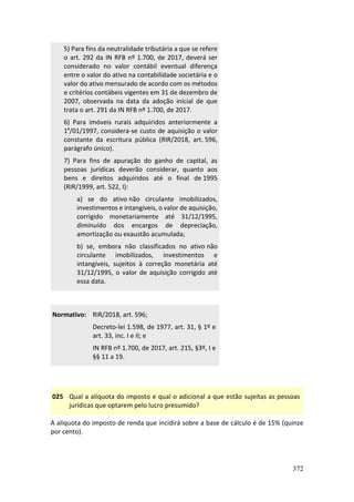 372
5) Para fins da neutralidade tributária a que se refere
o art. 292 da IN RFB nº 1.700, de 2017, deverá ser
considerado no valor contábil eventual diferença
entre o valor do ativo na contabilidade societária e o
valor do ativo mensurado de acordo com os métodos
e critérios contábeis vigentes em 31 de dezembro de
2007, observada na data da adoção inicial de que
trata o art. 291 da IN RFB nº 1.700, de 2017.
6) Para imóveis rurais adquiridos anteriormente a
1º/01/1997, considera-se custo de aquisição o valor
constante da escritura pública (RIR/2018, art. 596,
parágrafo único).
7) Para fins de apuração do ganho de capital, as
pessoas jurídicas deverão considerar, quanto aos
bens e direitos adquiridos até o final de 1995
(RIR/1999, art. 522, I):
a) se do ativo não circulante imobilizados,
investimentos e intangíveis, o valor de aquisição,
corrigido monetariamente até 31/12/1995,
diminuído dos encargos de depreciação,
amortização ou exaustão acumulada;
b) se, embora não classificados no ativo não
circulante imobilizados, investimentos e
intangíveis, sujeitos à correção monetária até
31/12/1995, o valor de aquisição corrigido até
essa data.
Normativo: RIR/2018, art. 596;
Decreto-lei 1.598, de 1977, art. 31, § 1º e
art. 33, inc. I e II; e
IN RFB nº 1.700, de 2017, art. 215, §3º, I e
§§ 11 a 19.
025 Qual a alíquota do imposto e qual o adicional a que estão sujeitas as pessoas
jurídicas que optarem pelo lucro presumido?
A alíquota do imposto de renda que incidirá sobre a base de cálculo é de 15% (quinze
por cento).
 