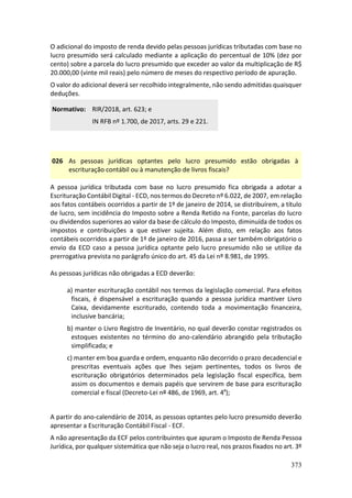 373
O adicional do imposto de renda devido pelas pessoas jurídicas tributadas com base no
lucro presumido será calculado mediante a aplicação do percentual de 10% (dez por
cento) sobre a parcela do lucro presumido que exceder ao valor da multiplicação de R$
20.000,00 (vinte mil reais) pelo número de meses do respectivo período de apuração.
O valor do adicional deverá ser recolhido integralmente, não sendo admitidas quaisquer
deduções.
Normativo: RIR/2018, art. 623; e
IN RFB nº 1.700, de 2017, arts. 29 e 221.
026 As pessoas jurídicas optantes pelo lucro presumido estão obrigadas à
escrituração contábil ou à manutenção de livros fiscais?
A pessoa jurídica tributada com base no lucro presumido fica obrigada a adotar a
Escrituração Contábil Digital - ECD, nos termos do Decreto nº 6.022, de 2007, em relação
aos fatos contábeis ocorridos a partir de 1º de janeiro de 2014, se distribuírem, a título
de lucro, sem incidência do Imposto sobre a Renda Retido na Fonte, parcelas do lucro
ou dividendos superiores ao valor da base de cálculo do Imposto, diminuída de todos os
impostos e contribuições a que estiver sujeita. Além disto, em relação aos fatos
contábeis ocorridos a partir de 1º de janeiro de 2016, passa a ser também obrigatório o
envio da ECD caso a pessoa jurídica optante pelo lucro presumido não se utilize da
prerrogativa prevista no parágrafo único do art. 45 da Lei nº 8.981, de 1995.
As pessoas jurídicas não obrigadas a ECD deverão:
a) manter escrituração contábil nos termos da legislação comercial. Para efeitos
fiscais, é dispensável a escrituração quando a pessoa jurídica mantiver Livro
Caixa, devidamente escriturado, contendo toda a movimentação financeira,
inclusive bancária;
b) manter o Livro Registro de Inventário, no qual deverão constar registrados os
estoques existentes no término do ano-calendário abrangido pela tributação
simplificada; e
c) manter em boa guarda e ordem, enquanto não decorrido o prazo decadencial e
prescritas eventuais ações que lhes sejam pertinentes, todos os livros de
escrituração obrigatórios determinados pela legislação fiscal específica, bem
assim os documentos e demais papéis que servirem de base para escrituração
comercial e fiscal (Decreto-Lei nº 486, de 1969, art. 4º);
A partir do ano-calendário de 2014, as pessoas optantes pelo lucro presumido deverão
apresentar a Escrituração Contábil Fiscal - ECF.
A não apresentação da ECF pelos contribuintes que apuram o Imposto de Renda Pessoa
Jurídica, por qualquer sistemática que não seja o lucro real, nos prazos fixados no art. 3º
 