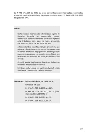 374
da IN RFB nº 2.004, de 2021, ou a sua apresentação com incorreções ou omissões,
acarretará a aplicação ao infrator das multas previstas no art. 12 da Lei nº 8.218, de 29
de agosto de 1991.
Notas:
Na hipótese de incorporação submetida ao regime de
afetação, incumbe ao incorporador manter
escrituração contábil completa, ainda que optante
pela tributação com base no lucro presumido
(Lei nº 10.931, de 2004, art. 31-D, inc. VIII).
A Pessoa Jurídica optante pelo lucro presumido, que
adotar o critério de reconhecimento de suas receitas
de bens e direitos ou de pagamento de serviços com
pagamento a prazo ou em parcelas na medida do seu
recebimento e mantiver escrituração do livro caixa
deverá:
a) emitir a nota fiscal quando da entrega do bem ou
direito ou da conclusão do serviço;
b) indicar, no livro caixa, em registro individual, a nota
fiscal a que corresponder cada recebimento.
Normativo: Decreto-Lei nº 486, de 1969, art. 4º;
RIR/2018, art. 600;
IN RFB nº 1.700, de 2017, art. 225;
IN RFB nº 1.774, de 2017, art. 3º (com
vigência até 31/01/2021) e
IN RFB nº 2.003, de 2021, art. 3º.
IN RFB nº 2.004, de 2021, art. 3º.
 