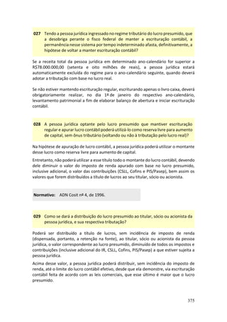 375
027 Tendo a pessoa jurídica ingressado no regime tributário do lucro presumido, que
a desobriga perante o fisco federal de manter a escrituração contábil, a
permanência nesse sistema por tempo indeterminado afasta, definitivamente, a
hipótese de voltar a manter escrituração contábil?
Se a receita total da pessoa jurídica em determinado ano-calendário for superior a
R$78.000.000,00 (setenta e oito milhões de reais), a pessoa jurídica estará
automaticamente excluída do regime para o ano-calendário seguinte, quando deverá
adotar a tributação com base no lucro real.
Se não estiver mantendo escrituração regular, escriturando apenas o livro caixa, deverá
obrigatoriamente realizar, no dia 1º de janeiro do respectivo ano-calendário,
levantamento patrimonial a fim de elaborar balanço de abertura e iniciar escrituração
contábil.
028 A pessoa jurídica optante pelo lucro presumido que mantiver escrituração
regular e apurar lucro contábil poderá utilizá-lo como reserva livre para aumento
de capital, sem ônus tributário (voltando ou não à tributação pelo lucro real)?
Na hipótese de apuração de lucro contábil, a pessoa jurídica poderá utilizar o montante
desse lucro como reserva livre para aumento de capital.
Entretanto, não poderá utilizar a esse título todo o montante do lucro contábil, devendo
dele diminuir o valor do imposto de renda apurado com base no lucro presumido,
inclusive adicional, o valor das contribuições (CSLL, Cofins e PIS/Pasep), bem assim os
valores que forem distribuídos a título de lucros ao seu titular, sócio ou acionista.
Normativo: ADN Cosit nº 4, de 1996.
029 Como se dará a distribuição do lucro presumido ao titular, sócio ou acionista da
pessoa jurídica, e sua respectiva tributação?
Poderá ser distribuído a título de lucros, sem incidência de imposto de renda
(dispensada, portanto, a retenção na fonte), ao titular, sócio ou acionista da pessoa
jurídica, o valor correspondente ao lucro presumido, diminuído de todos os impostos e
contribuições (inclusive adicional do IR, CSLL, Cofins, PIS/Pasep) a que estiver sujeita a
pessoa jurídica.
Acima desse valor, a pessoa jurídica poderá distribuir, sem incidência do imposto de
renda, até o limite do lucro contábil efetivo, desde que ela demonstre, via escrituração
contábil feita de acordo com as leis comerciais, que esse último é maior que o lucro
presumido.
 