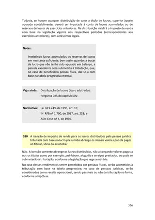 376
Todavia, se houver qualquer distribuição de valor a título de lucros, superior àquele
apurado contabilmente, deverá ser imputada à conta de lucros acumulados ou de
reservas de lucros de exercícios anteriores. Na distribuição incidirá o imposto de renda
com base na legislação vigente nos respectivos períodos (correspondentes aos
exercícios anteriores), com acréscimos legais.
Notas:
Inexistindo lucros acumulados ou reservas de lucros
em montante suficiente, bem assim quando se tratar
de lucro que não tenha sido apurado em balanço, a
parcela excedente será submetida à tributação, que,
no caso de beneficiário pessoa física, dar-se-á com
base na tabela progressiva mensal.
Veja ainda: Distribuição de lucros (lucro arbitrado):
Pergunta 025 do capítulo XIV.
Normativo: Lei nº 9.249, de 1995, art. 10;
IN RFB nº 1.700, de 2017, art. 238; e
ADN Cosit nº 4, de 1996.
030 A isenção de imposto de renda para os lucros distribuídos pela pessoa jurídica
tributada com base no lucro presumido abrange os demais valores por ela pagos
ao titular, sócio ou acionista?
Não. A isenção somente abrange os lucros distribuídos, não alcançando valores pagos a
outros títulos como por exemplo: pró-labore, aluguéis e serviços prestados, os quais se
submeterão à tributação, conforme a legislação que rege a matéria.
No caso desses rendimentos serem percebidos por pessoas físicas, serão submetidos à
tributação com base na tabela progressiva; no caso de pessoas jurídicas, serão
considerados como receita operacional, sendo passíveis ou não de tributação na fonte,
conforme a hipótese.
 