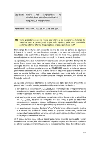377
Veja ainda: Valores não compreendidos na
distribuição de lucros (lucro arbitrado):
Pergunta 026 do capítulo XIV.
Normativo: IN RFB nº 1.700, de 2017, art. 238, § 5º.
031 Como proceder no que se refere aos valores a se consignar no balanço de
abertura, caso a pessoa jurídica que vinha optando pelo lucro presumido
pretenda retornar à forma de apuração do imposto pelo lucro real?
No balanço de abertura a ser procedido na data do início do período de apuração
(trimestral ou anual com recolhimentos mensais com base na estimativa), cujos
resultados serão submetidos à tributação com base no lucro real, a pessoa jurídica
deverá adotar o seguinte tratamento com relação às situações a seguir descritas:
1) A pessoa jurídica que nunca manteve escrituração contábil para fins de imposto de
renda deverá tomar como base, para determinar o valor a ser registrado, o custo de
aquisição dos bens do ativo imobilizado e dos investimentos, bem como o valor do
capital social, corrigidos monetariamente até 31/12/1995, quando se tratar de valores
já existentes até essa data, e para os bens e direitos adquiridos posteriormente, ou no
caso da pessoa jurídica que iniciou suas atividades após essa data, deverá ser
considerado o custo de aquisição sem qualquer correção monetária, nos termos da
legislação aplicável;
2) A pessoa jurídica que abandonou a escrituração ao optar pelo lucro presumido, se
possuir a escrituração anterior, deverá considerar no balanço de abertura:
a) para os bens já existentes em 31/12/1995, que foram objeto de correção monetária
anteriormente, o valor corrigido monetariamente desde o último período em que foi
objeto de correção monetária até a data de 31/12/1995;
b) para os bens da pessoa jurídica que nunca foram objeto de correção, se adquiridos
até 31/12/1995, deverão ser corrigidos até essa data; e para os adquiridos
posteriormente, ou para as pessoas jurídicas que iniciaram suas atividades após tal
data, considerar o custo de aquisição sem qualquer correção monetária;
c) em quaisquer das situações dos itens “a” ou “b” anteriores, a diferença entre o Ativo
e o Passivo será classificada como lucros ou prejuízos acumulados, sendo não
compensável na apuração do lucro real o prejuízo assim obtido, tendo em vista tratar-
se de prejuízo meramente contábil.
3) A pessoa jurídica que, embora desobrigada, tendo mantido escrituração regular
deverá montar o balanço de abertura com a simples transposição dos valores expressos
no último balanço patrimonial levantado, se correspondente a 31 de dezembro do ano-
 
