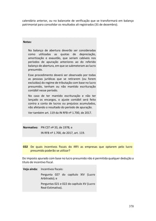 378
calendário anterior, ou no balancete de verificação que se transformará em balanço
patrimonial para consolidar os resultados ali registrados (31 de dezembro).
Notas:
No balanço de abertura deverão ser consideradas
como utilizadas as quotas de depreciação,
amortização e exaustão, que seriam cabíveis nos
períodos de apuração anteriores ao do referido
balanço de abertura, em que se submeteram ao lucro
presumido.
Esse procedimento deverá ser observado por todas
as pessoas jurídicas que se retirarem (ou forem
excluídas) do regime de tributação com base no lucro
presumido, tenham ou não mantido escrituração
contábil nesse período.
No caso de ter mantido escrituração e não ter
lançado os encargos, o ajuste contábil será feito
contra a conta de lucros ou prejuízos acumulados,
não afetando o resultado do período de apuração.
Ver também art. 119 da IN RFB nº 1.700, de 2017.
Normativo: PN CST nº 33, de 1978; e
IN RFB nº 1.700, de 2017, art. 119.
032 De quais incentivos fiscais do IRPJ as empresas que optarem pelo lucro
presumido poderão se utilizar?
Do imposto apurado com base no lucro presumido não é permitida qualquer dedução a
título de incentivo fiscal.
Veja ainda: Incentivos fiscais:
Pergunta 027 do capítulo XIV (Lucro
Arbitrado); e
Perguntas 021 e 022 do capítulo XV (Lucro
Real-Estimativa).
 