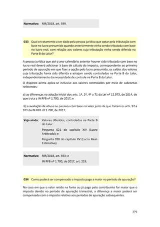 379
Normativo: RIR/2018, art. 599.
033 Qual o tratamento a ser dado pela pessoa jurídica que optar pela tributação com
base no lucro presumido quando anteriormente vinha sendo tributada com base
no lucro real, com relação aos valores cuja tributação vinha sendo diferida na
Parte B do Lalur?
A pessoa jurídica que até o ano-calendário anterior houver sido tributada com base no
lucro real deverá adicionar à base de cálculo do imposto, correspondente ao primeiro
período de apuração em que fizer a opção pelo lucro presumido, os saldos dos valores
cuja tributação havia sido diferida e estejam sendo controlados na Parte B do Lalur,
independentemente da necessidade de controle na Parte B do Lalur.
O disposto acima aplica-se inclusive aos valores controlados por meio de subcontas
referentes:
a) as diferenças na adoção inicial dos arts. 1º, 2º, 4º a 71 da Lei nº 12.973, de 2014, de
que trata a IN RFB nº 1.700, de 2017; e
b) a avaliação de ativos ou passivos com base no valor justo de que tratam os arts. 97 a
101 da IN RFB nº 1.700, de 2017.
Veja ainda: Valores diferidos, controlados na Parte B
do Lalur:
Pergunta 021 do capítulo XIV (Lucro
Arbitrado); e
Pergunta 018 do capítulo XV (Lucro Real-
Estimativa).
Normativo: RIR/2018, art. 593; e
IN RFB nº 1.700, de 2017, art. 219.
034 Como poderá ser compensado o imposto pago a maior no período de apuração?
No caso em que o valor retido na fonte ou já pago pelo contribuinte for maior que o
imposto devido no período de apuração trimestral, a diferença a maior poderá ser
compensada com o imposto relativo aos períodos de apuração subsequentes.
 