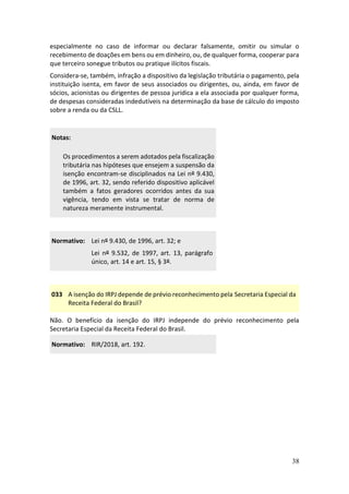 38
especialmente no caso de informar ou declarar falsamente, omitir ou simular o
recebimento de doações em bens ou em dinheiro, ou, de qualquer forma, cooperar para
que terceiro sonegue tributos ou pratique ilícitos fiscais.
Considera-se, também, infração a dispositivo da legislação tributária o pagamento, pela
instituição isenta, em favor de seus associados ou dirigentes, ou, ainda, em favor de
sócios, acionistas ou dirigentes de pessoa jurídica a ela associada por qualquer forma,
de despesas consideradas indedutíveis na determinação da base de cálculo do imposto
sobre a renda ou da CSLL.
Notas:
Os procedimentos a serem adotados pela fiscalização
tributária nas hipóteses que ensejem a suspensão da
isenção encontram-se disciplinados na Lei nº 9.430,
de 1996, art. 32, sendo referido dispositivo aplicável
também a fatos geradores ocorridos antes da sua
vigência, tendo em vista se tratar de norma de
natureza meramente instrumental.
Normativo: Lei nº 9.430, de 1996, art. 32; e
Lei nº 9.532, de 1997, art. 13, parágrafo
único, art. 14 e art. 15, § 3º.
033 A isenção do IRPJ depende de prévio reconhecimento pela Secretaria Especial da
Receita Federal do Brasil?
Não. O benefício da isenção do IRPJ independe do prévio reconhecimento pela
Secretaria Especial da Receita Federal do Brasil.
Normativo: RIR/2018, art. 192.
 