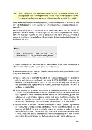381
036 Qual o tratamento a ser dado pelo fisco às pessoas jurídicas que optarem pela
tributação com base no lucro presumido no caso de ser constatada receita bruta
(operacional ou não) maior que a oferecida à tributação (omissão de receita)?
Constatada, mediante procedimento de ofício, a ocorrência de omissão de receitas, esta
será tributada de acordo com o regime a que estiver submetida a pessoa jurídica no ano-
calendário.
Para fins de cálculo do lucro presumido, serão aplicados os respectivos percentuais de
presunção, estando o lucro calculado sujeito ao adicional do imposto (se for o caso),
conforme legislação vigente no período correspondente ao da omissão, devendo o
montante omitido ser computado para determinação da base de cálculo do imposto de
renda e do adicional.
Notas:
Igual procedimento será adotado para a
determinação da CSLL, da Cofins e do PIS/Pasep.
A receita assim tributada, será considerada distribuída ao titular, sócio ou acionista, e
não mais sofrerá tributação, seja na fonte, seja na declaração.
Entretanto, podem ocorrer algumas situações que demandam procedimentos distintos,
adequados a cada caso, a saber:
a) Quando a omissão de receita for detectada em pessoa jurídica que no ano-calendário
anterior auferiu receita total dentro do limite de R$78.000.000,00 e preenche as
demais condições para a opção pelo lucro presumido no ano seguinte, ano em que
está sendo realizado o procedimento de ofício, deverá ser respeitada e mantida a
opção da pessoa jurídica.
b) Se no ano em que se estiver procedendo a fiscalização, somando-se a receita já
tributada pela pessoa jurídica com aquela apurada como omitida, for verificado um
total superior ao limite fixado legalmente, deverá ser observado que, para o ano
subsequente àquele em que a pessoa jurídica está sendo fiscalizada, ela deixou de
atender ao requisito para opção pelo lucro presumido, em relação ao limite da
receita total (nesse caso, a pessoa jurídica estará excluída do lucro presumido);
c) Quando a omissão de receita for detectada em pessoa jurídica que está ingressando
no regime, não havendo auferido receita bruta no ano-calendário anterior (ano de
início de atividades), no ano da omissão deverá ser mantida a opção pelo lucro
presumido, mesmo que a soma das receitas auferidas e omitidas tenha ultrapassado
o limite. Entretanto, deverá ser observado o entendimento exposto no item anterior
com relação à manutenção ou não do lucro presumido para o ano subsequente.
 