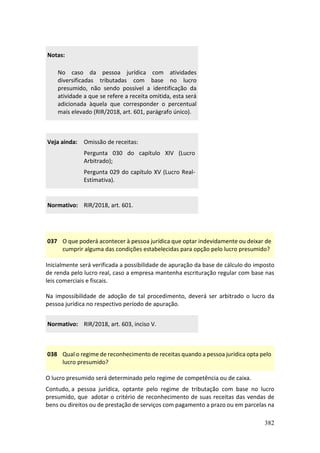 382
Notas:
No caso da pessoa jurídica com atividades
diversificadas tributadas com base no lucro
presumido, não sendo possível a identificação da
atividade a que se refere a receita omitida, esta será
adicionada àquela que corresponder o percentual
mais elevado (RIR/2018, art. 601, parágrafo único).
Veja ainda: Omissão de receitas:
Pergunta 030 do capítulo XIV (Lucro
Arbitrado);
Pergunta 029 do capítulo XV (Lucro Real-
Estimativa).
Normativo: RIR/2018, art. 601.
037 O que poderá acontecer à pessoa jurídica que optar indevidamente ou deixar de
cumprir alguma das condições estabelecidas para opção pelo lucro presumido?
Inicialmente será verificada a possibilidade de apuração da base de cálculo do imposto
de renda pelo lucro real, caso a empresa mantenha escrituração regular com base nas
leis comerciais e fiscais.
Na impossibilidade de adoção de tal procedimento, deverá ser arbitrado o lucro da
pessoa jurídica no respectivo período de apuração.
Normativo: RIR/2018, art. 603, inciso V.
038 Qual o regime de reconhecimento de receitas quando a pessoa jurídica opta pelo
lucro presumido?
O lucro presumido será determinado pelo regime de competência ou de caixa.
Contudo, a pessoa jurídica, optante pelo regime de tributação com base no lucro
presumido, que adotar o critério de reconhecimento de suas receitas das vendas de
bens ou direitos ou de prestação de serviços com pagamento a prazo ou em parcelas na
 