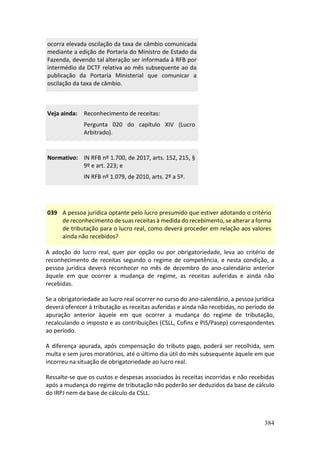 384
ocorra elevada oscilação da taxa de câmbio comunicada
mediante a edição de Portaria do Ministro de Estado da
Fazenda, devendo tal alteração ser informada à RFB por
intermédio da DCTF relativa ao mês subsequente ao da
publicação da Portaria Ministerial que comunicar a
oscilação da taxa de câmbio.
Veja ainda: Reconhecimento de receitas:
Pergunta 020 do capítulo XIV (Lucro
Arbitrado).
Normativo: IN RFB nº 1.700, de 2017, arts. 152, 215, §
9º e art. 223; e
IN RFB nº 1.079, de 2010, arts. 2º a 5º.
039 A pessoa jurídica optante pelo lucro presumido que estiver adotando o critério
de reconhecimento de suas receitas à medida do recebimento, se alterar a forma
de tributação para o lucro real, como deverá proceder em relação aos valores
ainda não recebidos?
A adoção do lucro real, quer por opção ou por obrigatoriedade, leva ao critério de
reconhecimento de receitas segundo o regime de competência, e nesta condição, a
pessoa jurídica deverá reconhecer no mês de dezembro do ano-calendário anterior
àquele em que ocorrer a mudança de regime, as receitas auferidas e ainda não
recebidas.
Se a obrigatoriedade ao lucro real ocorrer no curso do ano-calendário, a pessoa jurídica
deverá oferecer à tributação as receitas auferidas e ainda não recebidas, no período de
apuração anterior àquele em que ocorrer a mudança do regime de tributação,
recalculando o imposto e as contribuições (CSLL, Cofins e PIS/Pasep) correspondentes
ao período.
A diferença apurada, após compensação do tributo pago, poderá ser recolhida, sem
multa e sem juros moratórios, até o último dia útil do mês subsequente àquele em que
incorreu na situação de obrigatoriedade ao lucro real.
Ressalte-se que os custos e despesas associados às receitas incorridas e não recebidas
após a mudança do regime de tributação não poderão ser deduzidos da base de cálculo
do IRPJ nem da base de cálculo da CSLL.
 