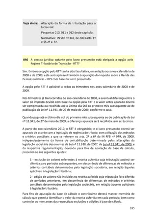385
Veja ainda: Alteração da forma de tributação para o
lucro real:
Perguntas 010, 011 e 012 deste capítulo.
Normativo: IN SRF nº 345, de 2003 arts. 1º
e §§ 2º a 5º.
040 A pessoa jurídica optante pelo lucro presumido está obrigada a opção pelo
Regime Tributário de Transição - RTT?
Sim. Embora a opção pelo RTT tenha sido facultativa, em relação aos anos-calendário de
2008 e de 2009, esta será aplicável também à apuração do Imposto sobre a Renda das
Pessoas Jurídicas - IRPJ com base no lucro presumido.
A opção pelo RTT é aplicável a todos os trimestres nos anos-calendário de 2008 e de
2009.
Nos trimestres já transcorridos do ano-calendário de 2008, a eventual diferença entre o
valor do imposto devido com base na opção pelo RTT e o valor antes apurado deverá
ser compensada ou recolhida até o último dia útil do primeiro mês subsequente ao de
publicação da Lei nº 11.941, de 27 de maio de 2009, conforme o caso.
Quando paga até o último dia útil do primeiro mês subsequente ao de publicação da Lei
nº 11.941, de 27 de maio de 2009, a diferença apurada será recolhida sem acréscimos.
A partir do ano-calendário 2010, o RTT é obrigatório, e o lucro presumido deverá ser
apurado de acordo com a legislação de regência do tributo, com utilização dos métodos
e critérios contábeis a que se referem os arts. 2º a 6º da IN RFB nº 949, de 2009,
independentemente da forma de contabilização determinada pelas alterações da
legislação societária decorrentes da Lei nº 11.638, de 2007, da Lei nº 11.941, de 2009, e
da respectiva regulamentação, devendo para fins de apuração da base de cálculo,
proceder-se aos seguintes ajustes:
1 - exclusão de valores referentes à receita auferida cuja tributação poderá ser
diferida para períodos subsequentes, em decorrência de diferenças de métodos e
critérios contábeis determinados pela legislação societária, em relação àqueles
aplicáveis à legislação tributária;
2 - adição de valores não incluídos na receita auferida cuja tributação fora diferida
de períodos anteriores, em decorrência de diferenças de métodos e critérios
contábeis determinados pela legislação societária, em relação àqueles aplicáveis
à legislação tributária.
Para fins de apuração da base de cálculo o contribuinte deverá manter memória de
cálculo que permita identificar o valor da receita auferida em cada período; bem como
controlar os montantes das respectivas exclusões e adições à base de cálculo.
 