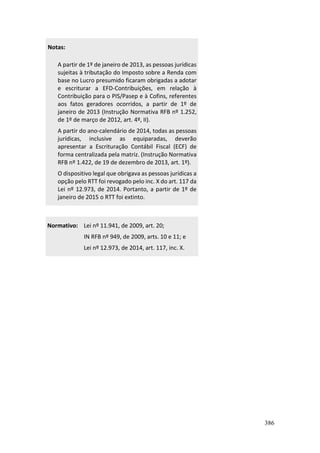 386
Notas:
A partir de 1º de janeiro de 2013, as pessoas jurídicas
sujeitas à tributação do Imposto sobre a Renda com
base no Lucro presumido ficaram obrigadas a adotar
e escriturar a EFD-Contribuições, em relação à
Contribuição para o PIS/Pasep e à Cofins, referentes
aos fatos geradores ocorridos, a partir de 1º de
janeiro de 2013 (Instrução Normativa RFB nº 1.252,
de 1º de março de 2012, art. 4º, II).
A partir do ano-calendário de 2014, todas as pessoas
jurídicas, inclusive as equiparadas, deverão
apresentar a Escrituração Contábil Fiscal (ECF) de
forma centralizada pela matriz. (Instrução Normativa
RFB nº 1.422, de 19 de dezembro de 2013, art. 1º).
O dispositivo legal que obrigava as pessoas jurídicas a
opção pelo RTT foi revogado pelo inc. X do art. 117 da
Lei nº 12.973, de 2014. Portanto, a partir de 1º de
janeiro de 2015 o RTT foi extinto.
Normativo: Lei nº 11.941, de 2009, art. 20;
IN RFB nº 949, de 2009, arts. 10 e 11; e
Lei nº 12.973, de 2014, art. 117, inc. X.
 