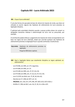 387
Capítulo XIV - Lucro Arbitrado 2023
001 O que é lucro arbitrado?
É uma das formas de apuração da base de cálculo do imposto de renda, que deve ser
utilizada se ocorrer alguma das hipóteses de arbitramento do lucro previstas na
legislação tributária.
É aplicável pela autoridade tributária quando a pessoa jurídica deixar de cumprir as
obrigações acessórias relativas à determinação do lucro real ou presumido, por
exemplo.
O contribuinte poderá efetuar o pagamento do imposto de renda correspondente com
base nas regras do lucro arbitrado, desde que ocorrida qualquer das hipóteses de
arbitramento previstas na legislação fiscal e quando conhecida a receita bruta.
Veja ainda: Hipóteses de arbitramento previstas na
legislação:
Pergunta 008 deste capítulo.
002 Qual a legislação básica que atualmente disciplina as regras aplicáveis ao
arbitramento?
· Lei nº 8.981, de 1995, art. 47 e seguintes;
· Lei nº 9.064, de 1995, art. 5º;
· Lei nº 9.249, de 1995, arts. 2º, 3º, 16 e 24;
· Lei nº 9.430, de 1996, arts. 1º, 16, 22, 27 e 51 a 54;
. Lei nº 12.973, de 2014, arts. 7º, 8º, 44, 46 e 62;
. Decreto-Lei nº 1.598, de 1977, art. 12;
. RIR/2018, arts. 210, 217, 274, 296, 297, 602 a 612, 623 e 624; e
. IN RFB nº 1.700, de 2017, arts. 26, 27, 29, 31 e 226 a 237.
 