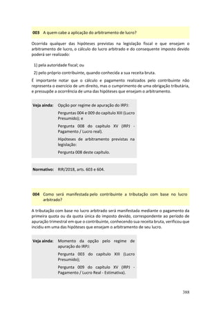 388
003 A quem cabe a aplicação do arbitramento de lucro?
Ocorrida qualquer das hipóteses previstas na legislação fiscal e que ensejam o
arbitramento de lucro, o cálculo do lucro arbitrado e do consequente imposto devido
poderá ser realizado:
1) pela autoridade fiscal; ou
2) pelo próprio contribuinte, quando conhecida a sua receita bruta.
É importante notar que o cálculo e pagamento realizados pelo contribuinte não
representa o exercício de um direito, mas o cumprimento de uma obrigação tributária,
e pressupõe a ocorrência de uma das hipóteses que ensejam o arbitramento.
Veja ainda: Opção por regime de apuração do IRPJ:
Perguntas 004 e 009 do capítulo XIII (Lucro
Presumido); e
Pergunta 008 do capítulo XV (IRPJ -
Pagamento / Lucro real).
Hipóteses de arbitramento previstas na
legislação:
Pergunta 008 deste capítulo.
Normativo: RIR/2018, arts. 603 e 604.
004 Como será manifestada pelo contribuinte a tributação com base no lucro
arbitrado?
A tributação com base no lucro arbitrado será manifestada mediante o pagamento da
primeira quota ou da quota única do imposto devido, correspondente ao período de
apuração trimestral em que o contribuinte, conhecendo sua receita bruta, verificou que
incidiu em uma das hipóteses que ensejam o arbitramento de seu lucro.
Veja ainda: Momento da opção pelo regime de
apuração do IRPJ:
Pergunta 003 do capítulo XIII (Lucro
Presumido);
Pergunta 009 do capítulo XV (IRPJ -
Pagamento / Lucro Real - Estimativa).
 