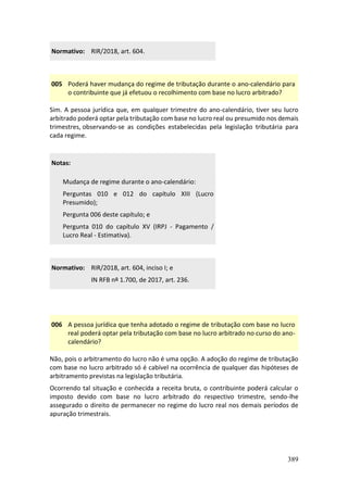 389
Normativo: RIR/2018, art. 604.
005 Poderá haver mudança do regime de tributação durante o ano-calendário para
o contribuinte que já efetuou o recolhimento com base no lucro arbitrado?
Sim. A pessoa jurídica que, em qualquer trimestre do ano-calendário, tiver seu lucro
arbitrado poderá optar pela tributação com base no lucro real ou presumido nos demais
trimestres, observando-se as condições estabelecidas pela legislação tributária para
cada regime.
Notas:
Mudança de regime durante o ano-calendário:
Perguntas 010 e 012 do capítulo XIII (Lucro
Presumido);
Pergunta 006 deste capítulo; e
Pergunta 010 do capítulo XV (IRPJ - Pagamento /
Lucro Real - Estimativa).
Normativo: RIR/2018, art. 604, inciso I; e
IN RFB nº 1.700, de 2017, art. 236.
006 A pessoa jurídica que tenha adotado o regime de tributação com base no lucro
real poderá optar pela tributação com base no lucro arbitrado no curso do ano-
calendário?
Não, pois o arbitramento do lucro não é uma opção. A adoção do regime de tributação
com base no lucro arbitrado só é cabível na ocorrência de qualquer das hipóteses de
arbitramento previstas na legislação tributária.
Ocorrendo tal situação e conhecida a receita bruta, o contribuinte poderá calcular o
imposto devido com base no lucro arbitrado do respectivo trimestre, sendo-lhe
assegurado o direito de permanecer no regime do lucro real nos demais períodos de
apuração trimestrais.
 