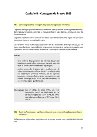 39
Capítulo II - Contagem de Prazos 2023
001 Como se procede à contagem de prazos na legislação tributária?
Os prazos da legislação tributária são contínuos (sem qualquer interrupção em sábados,
domingos ou feriados), excluindo-se na sua contagem o dia do início e incluindo-se o dia
do vencimento.
Os prazos só se iniciam ou vencem em dia de expediente normal no órgão em que corra
o processo ou deva ser praticado o ato.
Caso o termo inicial ou final do prazo ocorra em dia de sábado, domingo, feriado, ou em
que o expediente da repartição não seja normal, considera-se o prazo prorrogado para
o primeiro dia útil subsequente, ou em que a repartição funcione normalmente.
Notas:
Caso se trate de pagamento de tributos, deverá ser
levado em conta o funcionamento da rede bancária
local (e não o funcionamento da repartição).
Assim, vencendo o prazo para recolhimento de
tributo em uma quinta-feira, dia de ponto facultativo
nas repartições públicas federais, se as agências
bancárias estiverem funcionando normalmente, não
haverá prorrogação (o prazo para recolhimento se
encerra na própria quinta-feira).
Normativo: Lei nº 5.172, de 1966 (CTN), art. 210;
Decreto nº 70.235, de 1972 (PAF), art. 5º
(c/ as alterações da Lei nº 8.748, de 1993)
reproduzido no Decreto nº 7.574, de 2011,
art. 9º.
002 Quais os fatores que a legislação tributária leva em consideração para contagem
de prazos?
Os fatores que influenciam a contagem de prazo, de acordo com a legislação tributária,
são:
 