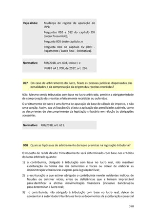 390
Veja ainda: Mudança de regime de apuração do
IRPJ:
Perguntas 010 e 012 do capítulo XIII
(Lucro Presumido);
Pergunta 005 deste capítulo; e
Pergunta 010 do capítulo XV (IRPJ -
Pagamento / Lucro Real - Estimativa).
Normativo: RIR/2018, art. 604, inciso I; e
IN RFB nº 1.700, de 2017, art. 236.
007 Em caso de arbitramento do lucro, ficam as pessoas jurídicas dispensadas das
penalidades e da comprovação da origem das receitas recebidas?
Não. Mesmo sendo tributadas com base no lucro arbitrado, persiste a obrigatoriedade
de comprovação das receitas efetivamente recebidas ou auferidas.
O arbitramento de lucro é uma forma de apuração da base de cálculo do imposto, e não
uma sanção. Assim, sua utilização não afasta a aplicação das penalidades cabíveis, como
as decorrentes do descumprimento da legislação tributária em relação às obrigações
acessórias.
Normativo: RIR/2018, art. 611.
008 Quais as hipóteses de arbitramento do lucro previstas na legislação tributária?
O imposto de renda devido trimestralmente será determinado com base nos critérios
do lucro arbitrado quando:
1) o contribuinte, obrigado à tributação com base no lucro real, não mantiver
escrituração na forma das leis comerciais e fiscais ou deixar de elaborar as
demonstrações financeiras exigidas pela legislação fiscal;
2) a escrituração a que estiver obrigado o contribuinte revelar evidentes indícios de
fraudes ou contiver vícios, erros ou deficiências que a tornem imprestável
para identificar a efetiva movimentação financeira (inclusive bancária) ou
para determinar o lucro real;
3) o contribuinte, não obrigado à tributação com base no lucro real, deixar de
apresentar à autoridade tributária os livros e documentos da escrituração comercial
 